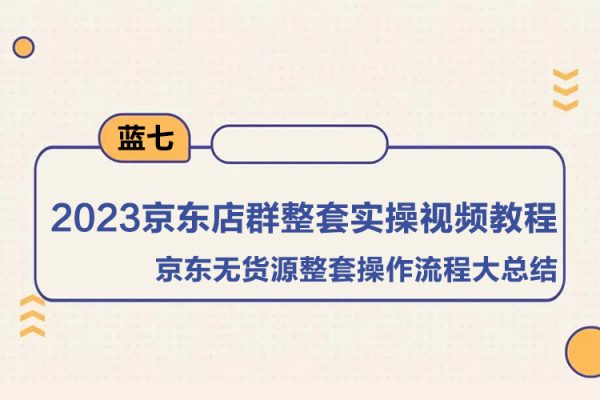 藍七·2023京東店群整套實操視頻教程，京東無貨源整套操作流程大總結，減少信息差，有效做店發展