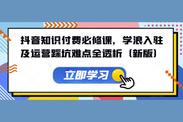 抖音知識(shí)付費(fèi)必修課，學(xué)浪入駐及運(yùn)營踩坑難點(diǎn)全透析（新版）